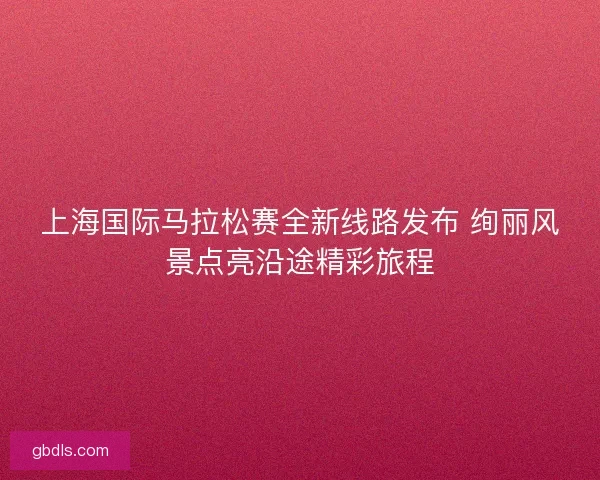 上海国际马拉松赛全新线路发布 绚丽风景点亮沿途精彩旅程